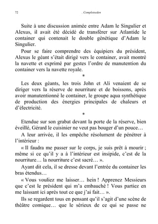72

. Complotseden

Suite à une discussion animée entre Adam le Singulier et
Alexus, il avait été décidé de transférer sur Atlantide le
container qui contenait le double génétique d’Adam le
Singulier.
Pour se faire comprendre des équipiers du président,
Alexus le géant s’était dirigé vers le container, avait montré
la navette et exprimé par gestes l’ordre de manutention du
container vers la navette royale.
*
Les deux géants, les trois John et Ali venaient de se
diriger vers la réserve de nourriture et de boissons, après
avoir manutentionné le container, le groupe aqua synthétique
de production des énergies principales de chaleurs et
d’électricité.
*
Etendue sur son grabat devant la porte de la réserve, bien
éveillé, Gérard le cuisinier ne veut pas bouger d’un pouce…
A leur arrivée, il les empêche résolument de pénétrer à
l’intérieur :
« Il faudra me passer sur le corps, je suis prêt à mourir ;
même si ce qu’il y a à l’intérieur est insipide, c’est de la
nourriture… la nourriture c’est sacré… ».
Ayant dit cela, il se dresse devant l’entrée du container les
bras étendus…
« Vous vouliez me laisser… hein ! Apprenez Messieurs
que c’est le président qui m’a embauché ! Vous partiez en
me laissant ici après tout ce que j’ai fait… ».
Ils se regardent tous en pensant qu’il s’agit d’une scène de
théâtre comique… que le sérieux de ce qui se passe ne

 