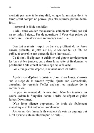73

. Complotseden

méritait pas une telle stupidité, et que la mission dont le
temps était compté ne pouvait pas être retardée par un demifou…
Il reprend le fil de son idée :
« Ah... vous vouliez me laisser là, comme un vieux sac qui
ne sert plus à rien… Pas de nourriture !! Vous êtes privés de
nourriture… ou alors vous m’amenez avec… ».
*
Eon qui a repris l’esprit de James, profitant de sa force
encore présente, se jette sur lui, le soulève tel un fétu de
paille, et conseille aux autres de faire leur travail.
Ce faisant, il déplace le cuisinier qui gigote comiquement
les bras et les jambes, entre dans la navette et finalement le
positionne brutalement sur un siège de la navette.
Son étrange colis déposé, il revient aider les autres.
*
Après avoir déplacé le cuisinier, Eon, alias James, s’assois
sur le siège de la navette royale, ajuste son Cervoclonis,
attendant de ressentir l’effet apaisant et magique de la
reconnexion.
Le positionnement de la machine libère les tensions en
cours. Adam le Singulier donne l’ordre de départ et guide
James Dawsinger.
D’un long silence oppressant, le bruit du feulement
magnétique se fait entendre brutalement.
Juchés sur des fauteuils ils essaient de voir un paysage qui
n’est qu’une suite ininterrompue de rails…
*

 