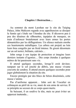 Chapitre 1 Destruction…
Au sommet du mont Laoshan sur le site du Taiqing
Palace, John Malicorn regarde avec appréhension se dissiper
la fumée qui s’étale sur l’étendue du site. Il découvre peu à
peu des dizaines de silhouettes, équipées de masques, en
train d’enfoncer brutalement avec leurs armes les portes
démantelées par les déflagrations. Un silence malsain enrobe
ces heurtements métalliques. Les arbres ont projeté au loin
leurs bras congelés par un froid intense. Ils gisent désormais
sur un sol noirci, brûlants, calcinés…
John songe à son équipe de protection et imagine leurs
derniers instants d’agonies… Des corps étendus à quelques
mètres de lui paraissent sans vie.
Il attend quelques secondes, lorsqu’il croit deviner,
rampant sur le sol jonché de débris, une masse vivante
couverte de cendres. Il attend encore quelques secondes pour
juger globalement la situation du site.
Encore protégée par des blocs de béton disséminés, cette
masse s’anime.
Pas d’uniforme apparent… John sort de l’escalier en
colimaçon au péril de sa vie, muni de son arme de service. Il
se précipite au secours de ce corps quasi-inerte.
Se baissant, il en soulève la tête, mais ne peut éviter un
uppercut inattendu...

 
