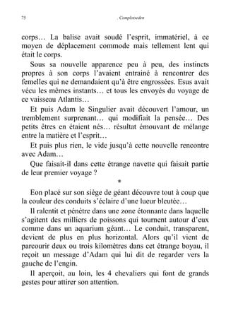 75

. Complotseden

corps… La balise avait soudé l’esprit, immatériel, à ce
moyen de déplacement commode mais tellement lent qui
était le corps.
Sous sa nouvelle apparence peu à peu, des instincts
propres à son corps l’avaient entrainé à rencontrer des
femelles qui ne demandaient qu’à être engrossées. Esus avait
vécu les mêmes instants… et tous les envoyés du voyage de
ce vaisseau Atlantis…
Et puis Adam le Singulier avait découvert l’amour, un
tremblement surprenant… qui modifiait la pensée… Des
petits êtres en étaient nés… résultat émouvant de mélange
entre la matière et l’esprit…
Et puis plus rien, le vide jusqu’à cette nouvelle rencontre
avec Adam…
Que faisait-il dans cette étrange navette qui faisait partie
de leur premier voyage ?
*
Eon placé sur son siège de géant découvre tout à coup que
la couleur des conduits s’éclaire d’une lueur bleutée…
Il ralentit et pénètre dans une zone étonnante dans laquelle
s’agitent des milliers de poissons qui tournent autour d’eux
comme dans un aquarium géant… Le conduit, transparent,
devient de plus en plus horizontal. Alors qu’il vient de
parcourir deux ou trois kilomètres dans cet étrange boyau, il
reçoit un message d’Adam qui lui dit de regarder vers la
gauche de l’engin.
Il aperçoit, au loin, les 4 chevaliers qui font de grands
gestes pour attirer son attention.

 