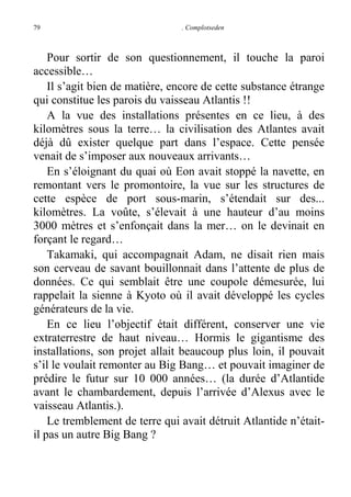 79

. Complotseden

Pour sortir de son questionnement, il touche la paroi
accessible…
Il s’agit bien de matière, encore de cette substance étrange
qui constitue les parois du vaisseau Atlantis !!
A la vue des installations présentes en ce lieu, à des
kilomètres sous la terre… la civilisation des Atlantes avait
déjà dû exister quelque part dans l’espace. Cette pensée
venait de s’imposer aux nouveaux arrivants…
En s’éloignant du quai où Eon avait stoppé la navette, en
remontant vers le promontoire, la vue sur les structures de
cette espèce de port sous-marin, s’étendait sur des...
kilomètres. La voûte, s’élevait à une hauteur d’au moins
3000 mètres et s’enfonçait dans la mer… on le devinait en
forçant le regard…
Takamaki, qui accompagnait Adam, ne disait rien mais
son cerveau de savant bouillonnait dans l’attente de plus de
données. Ce qui semblait être une coupole démesurée, lui
rappelait la sienne à Kyoto où il avait développé les cycles
générateurs de la vie.
En ce lieu l’objectif était différent, conserver une vie
extraterrestre de haut niveau… Hormis le gigantisme des
installations, son projet allait beaucoup plus loin, il pouvait
s’il le voulait remonter au Big Bang… et pouvait imaginer de
prédire le futur sur 10 000 années… (la durée d’Atlantide
avant le chambardement, depuis l’arrivée d’Alexus avec le
vaisseau Atlantis.).
Le tremblement de terre qui avait détruit Atlantide n’étaitil pas un autre Big Bang ?

 