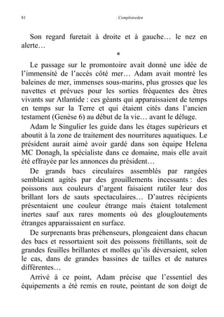 81

. Complotseden

Son regard furetait à droite et à gauche… le nez en
alerte…
*
Le passage sur le promontoire avait donné une idée de
l’immensité de l’accès côté mer… Adam avait montré les
baleines de mer, immenses sous-marins, plus grosses que les
navettes et prévues pour les sorties fréquentes des êtres
vivants sur Atlantide : ces géants qui apparaissaient de temps
en temps sur la Terre et qui étaient cités dans l’ancien
testament (Genèse 6) au début de la vie… avant le déluge.
Adam le Singulier les guide dans les étages supérieurs et
aboutit à la zone de traitement des nourritures aquatiques. Le
président aurait aimé avoir gardé dans son équipe Helena
MC Donagh, la spécialiste dans ce domaine, mais elle avait
été effrayée par les annonces du président…
De grands bacs circulaires assemblés par rangées
semblaient agités par des grouillements incessants : des
poissons aux couleurs d’argent faisaient rutiler leur dos
brillant lors de sauts spectaculaires… D’autres récipients
présentaient une couleur étrange mais étaient totalement
inertes sauf aux rares moments où des glougloutements
étranges apparaissaient en surface.
De surprenants bras préhenseurs, plongeaient dans chacun
des bacs et ressortaient soit des poissons frétillants, soit de
grandes feuilles brillantes et molles qu’ils déversaient, selon
le cas, dans de grandes bassines de tailles et de natures
différentes…
Arrivé à ce point, Adam précise que l’essentiel des
équipements a été remis en route, pointant de son doigt de

 
