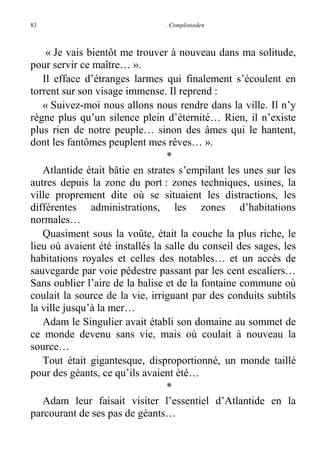 83

. Complotseden

« Je vais bientôt me trouver à nouveau dans ma solitude,
pour servir ce maître… ».
Il efface d’étranges larmes qui finalement s’écoulent en
torrent sur son visage immense. Il reprend :
« Suivez-moi nous allons nous rendre dans la ville. Il n’y
règne plus qu’un silence plein d’éternité… Rien, il n’existe
plus rien de notre peuple… sinon des âmes qui le hantent,
dont les fantômes peuplent mes rêves… ».
*
Atlantide était bâtie en strates s’empilant les unes sur les
autres depuis la zone du port : zones techniques, usines, la
ville proprement dite où se situaient les distractions, les
différentes administrations, les zones d’habitations
normales…
Quasiment sous la voûte, était la couche la plus riche, le
lieu où avaient été installés la salle du conseil des sages, les
habitations royales et celles des notables… et un accès de
sauvegarde par voie pédestre passant par les cent escaliers…
Sans oublier l’aire de la balise et de la fontaine commune où
coulait la source de la vie, irriguant par des conduits subtils
la ville jusqu’à la mer…
Adam le Singulier avait établi son domaine au sommet de
ce monde devenu sans vie, mais où coulait à nouveau la
source…
Tout était gigantesque, disproportionné, un monde taillé
pour des géants, ce qu’ils avaient été…
*
Adam leur faisait visiter l’essentiel d’Atlantide en la
parcourant de ses pas de géants…

 
