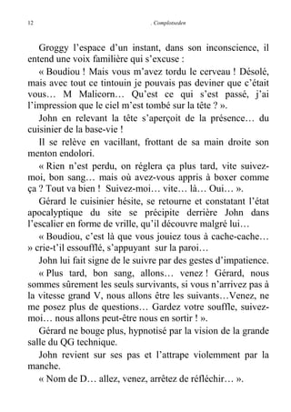 12

. Complotseden

Groggy l’espace d’un instant, dans son inconscience, il
entend une voix familière qui s’excuse :
« Boudiou ! Mais vous m’avez tordu le cerveau ! Désolé,
mais avec tout ce tintouin je pouvais pas deviner que c’était
vous… M Malicorn… Qu’est ce qui s’est passé, j’ai
l’impression que le ciel m’est tombé sur la tête ? ».
John en relevant la tête s’aperçoit de la présence… du
cuisinier de la base-vie !
Il se relève en vacillant, frottant de sa main droite son
menton endolori.
« Rien n’est perdu, on réglera ça plus tard, vite suivezmoi, bon sang… mais où avez-vous appris à boxer comme
ça ? Tout va bien ! Suivez-moi… vite… là… Oui… ».
Gérard le cuisinier hésite, se retourne et constatant l’état
apocalyptique du site se précipite derrière John dans
l’escalier en forme de vrille, qu’il découvre malgré lui…
« Boudiou, c’est là que vous jouiez tous à cache-cache…
» crie-t’il essoufflé, s’appuyant sur la paroi…
John lui fait signe de le suivre par des gestes d’impatience.
« Plus tard, bon sang, allons… venez ! Gérard, nous
sommes sûrement les seuls survivants, si vous n’arrivez pas à
la vitesse grand V, nous allons être les suivants…Venez, ne
me posez plus de questions… Gardez votre souffle, suivezmoi… nous allons peut-être nous en sortir ! ».
Gérard ne bouge plus, hypnotisé par la vision de la grande
salle du QG technique.
John revient sur ses pas et l’attrape violemment par la
manche.
« Nom de D… allez, venez, arrêtez de réfléchir… ».

 