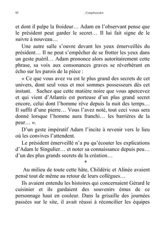 85

. Complotseden

et dont il palpe la froideur… Adam en l’observant pense que
le président peut garder le secret… Il lui fait signe de le
suivre à nouveau…
Une autre salle s’ouvre devant les yeux émerveillés du
président… Il ne peut s’empêcher de se frotter les yeux dans
un geste puéril… Adam prononce alors autoritairement cette
phrase, sa voix aux consonances graves se réverbérant en
écho sur les parois de la pièce :
« Ce que vous avez vu est le plus grand des secrets de cet
univers, dont seul vous et moi sommes possesseurs dès cet
instant. Sachez que cette matière noire que vous apercevez
et qui vient d’Atlantis est porteuse d’un plus grand secret
encore, celui dont l’homme rêve depuis la nuit des temps…
Il suffit d’une pierre… Vous l’avez noté, tout ceci vous sera
donné lorsque l’homme aura franchi… les barrières de la
peur… ».
D’un geste impératif Adam l’incite à revenir vers le lieu
où les convives l’attendent.
Le président émerveillé n’a pu qu’écouter les explications
d’Adam le Singulier… et noter sa connaissance depuis peu…
d’un des plus grands secrets de la création…
*
Au milieu de toute cette hâte, Childéric et Alinée avaient
pensé tout de même au retour de leurs collègues…
Ils avaient entendu les histoires qui concernaient Gérard le
cuisinier et ils gardaient des souvenirs émus de ce
personnage haut en couleur. Dans la grisaille des journées
passées sur le site, il avait réussi à réconcilier les équipes

 