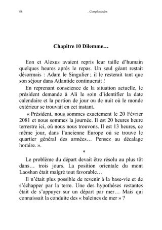 88

. Complotseden

Chapitre 10 Dilemme…
Eon et Alexus avaient repris leur taille d’humain
quelques heures après le repas. Un seul géant restait
désormais : Adam le Singulier ; il le resterait tant que
son séjour dans Atlantide continuerait !
En reprenant conscience de la situation actuelle, le
président demande à Ali le soin d’identifier la date
calendaire et la portion de jour ou de nuit où le monde
extérieur se trouvait en cet instant.
« Président, nous sommes exactement le 20 Février
2081 et nous sommes la journée. Il est 20 heures heure
terrestre ici, où nous nous trouvons. Il est 13 heures, ce
même jour, dans l’ancienne Europe où se trouve le
quartier général des armées… Pensez au décalage
horaire. ».
*
Le problème du départ devait être résolu au plus tôt
dans… trois jours. La position orientale du mont
Laoshan était malgré tout favorable…
Il n’était plus possible de revenir à la base-vie et de
s’échapper par la terre. Une des hypothèses restantes
était de s’appuyer sur un départ par mer… Mais qui
connaissait la conduite des « baleines de mer » ?

 