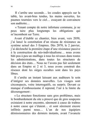 90

. Complotseden

Il s’arrête une seconde… les coudes appuyés sur la
table, les avant-bras tendus, les mains ouvertes, les
paumes tournées vers le ciel… essayant de convaincre
son auditoire…
« Tenant compte de notre infortune commune, je ne
peux taire plus longtemps les obligations qui
m’incombent sur Terre.
Avant d’établir ce chantier, bien avant, vers 2050,
j’ai lancé la constitution d’un réseau de résistance au
système actuel des 3 Empires. Dès 2070, le 2 janvier,
j’ai déclenché la première étape d’une résistance passive
à la construction du néo-individualisme… nous avons
bâti peu à peu un maillage à tous les niveaux dans toutes
les administrations, dans toutes les structures de
décision des états… Nous ne l’avons pas fait seulement
dans un Empire ni 2 ni 3, nous avons construit des
réseaux dont les sièges occultes sont dans les pays
libres.
Il s’arrête un instant laissant aux auditeurs le soin
d’intégrer ses données nouvelles. Les visages sont
circonspects, voire interrogatifs, ou surpris. Devant ce
manque d’enthousiasme il reprend, l’air à la limite du
découragement :
« La structure fonctionne sans gros problèmes, mais
le bombardement du site a prouvé que de gros soupçons
existaient à notre encontre, sûrement à cause de traîtres
à notre cause qui s’étaient… et sont sûrement encore
infiltrés parmi nous… L’un de nos équipiers
démissionnaires des derniers instants, avant l’avancée

 