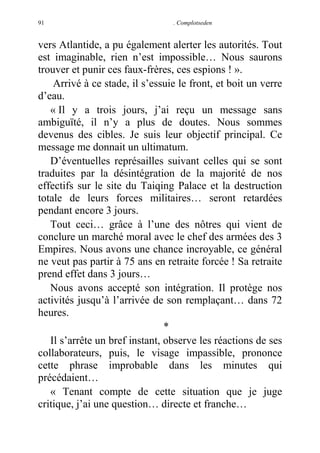91

. Complotseden

vers Atlantide, a pu également alerter les autorités. Tout
est imaginable, rien n’est impossible… Nous saurons
trouver et punir ces faux-frères, ces espions ! ».
Arrivé à ce stade, il s’essuie le front, et boit un verre
d’eau.
« Il y a trois jours, j’ai reçu un message sans
ambiguïté, il n’y a plus de doutes. Nous sommes
devenus des cibles. Je suis leur objectif principal. Ce
message me donnait un ultimatum.
D’éventuelles représailles suivant celles qui se sont
traduites par la désintégration de la majorité de nos
effectifs sur le site du Taiqing Palace et la destruction
totale de leurs forces militaires… seront retardées
pendant encore 3 jours.
Tout ceci… grâce à l’une des nôtres qui vient de
conclure un marché moral avec le chef des armées des 3
Empires. Nous avons une chance incroyable, ce général
ne veut pas partir à 75 ans en retraite forcée ! Sa retraite
prend effet dans 3 jours…
Nous avons accepté son intégration. Il protège nos
activités jusqu’à l’arrivée de son remplaçant… dans 72
heures.
*
Il s’arrête un bref instant, observe les réactions de ses
collaborateurs, puis, le visage impassible, prononce
cette phrase improbable dans les minutes qui
précédaient…
« Tenant compte de cette situation que je juge
critique, j’ai une question… directe et franche…

 