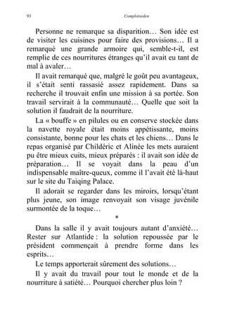 93

. Complotseden

Personne ne remarque sa disparition… Son idée est
de visiter les cuisines pour faire des provisions… Il a
remarqué une grande armoire qui, semble-t-il, est
remplie de ces nourritures étranges qu’il avait eu tant de
mal à avaler…
Il avait remarqué que, malgré le goût peu avantageux,
il s’était senti rassasié assez rapidement. Dans sa
recherche il trouvait enfin une mission à sa portée. Son
travail servirait à la communauté… Quelle que soit la
solution il faudrait de la nourriture.
La « bouffe » en pilules ou en conserve stockée dans
la navette royale était moins appétissante, moins
consistante, bonne pour les chats et les chiens… Dans le
repas organisé par Childéric et Alinée les mets auraient
pu être mieux cuits, mieux préparés : il avait son idée de
préparation… Il se voyait dans la peau d’un
indispensable maître-queux, comme il l’avait été là-haut
sur le site du Taiqing Palace.
Il adorait se regarder dans les miroirs, lorsqu’étant
plus jeune, son image renvoyait son visage juvénile
surmontée de la toque…
*
Dans la salle il y avait toujours autant d’anxiété…
Rester sur Atlantide : la solution repoussée par le
président commençait à prendre forme dans les
esprits…
Le temps apporterait sûrement des solutions…
Il y avait du travail pour tout le monde et de la
nourriture à satiété… Pourquoi chercher plus loin ?

 