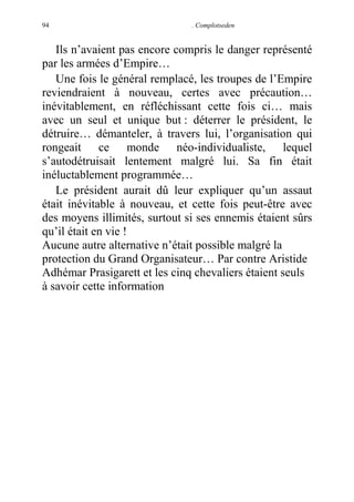 94

. Complotseden

Ils n’avaient pas encore compris le danger représenté
par les armées d’Empire…
Une fois le général remplacé, les troupes de l’Empire
reviendraient à nouveau, certes avec précaution…
inévitablement, en réfléchissant cette fois ci… mais
avec un seul et unique but : déterrer le président, le
détruire… démanteler, à travers lui, l’organisation qui
rongeait ce monde néo-individualiste, lequel
s’autodétruisait lentement malgré lui. Sa fin était
inéluctablement programmée…
Le président aurait dû leur expliquer qu’un assaut
était inévitable à nouveau, et cette fois peut-être avec
des moyens illimités, surtout si ses ennemis étaient sûrs
qu’il était en vie !
Aucune autre alternative n’était possible malgré la
protection du Grand Organisateur… Par contre Aristide
Adhémar Prasigarett et les cinq chevaliers étaient seuls
à savoir cette information

 