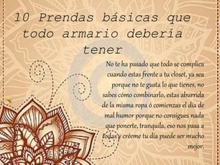 10 Prendas básicas que
todo armario debería
tener
No te ha pasado que todo se complica
cuando estas frente a tu closet, ya sea
porque no te gusta lo que tienes, no
sabes cómo combinarlo, estas aburrida
de la misma ropa ó comienzas el día de
mal humor porque no consigues nada
que ponerte, tranquila, eso nos pasa a
todas y créeme tu día puede ser mucho
mejor.
 