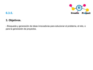 6.3.5. 3.  Objetivos. - Búsqueda y generación de ideas innovadoras para solucionar el problema, el reto, o para la generación de proyectos. 