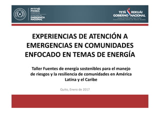 Quito, Enero de 2017
EXPERIENCIAS DE ATENCIÓN A
EMERGENCIAS EN COMUNIDADES
ENFOCADO EN TEMAS DE ENERGÍA
Taller Fuentes de energía sostenibles para el manejo
de riesgos y la resiliencia de comunidades en América
Latina y el Caribe
 