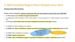 4. ISPO-Certified Region River Scheldt since 2014
Scheldemonden ISPO Handbook:
Chapter 4 Aid to Navigation, based on experience with soft- and hardware used by pilots since 2001/2003
• 4.1 Pilot always has ‘checked and good working tools’
• 4.1 References: ISPO handbook 7.5 PPU, ISM chapter7, 2.14 and chapter 3, 3.3, internal paper on use of Qastor-
Lite
• 4.1 Process: aid to build, check and add to situational awareness of the pilot, manual.
• 4.2 SNMS-Lite: ENC availability and updating
• 4.2 SNMS-Lite: Hard- and Software support, reporting and feedback on system malfunction (pilot vs ICT)
• 4.2 SNMS: ENC availability and updating
• 4.2 SNMS: System maintenance
• 4.2 SNMS: Hard- and Software support, reporting and feedback on system malfunction (pilot vs ICT)
Updating can be
a little better!
 