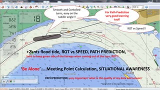 +2knts flood tide, ROT vs SPEED, PATH PREDICTION,
hard to keep green side of the fairway when coming out of the turn, ROT!!
‘Be Alone’…..Meeting Point Calculation, SITUATIONAL AWARENESS
PATH PREDICTION; very important ‘what is the quality of my data and sensors’
Smooth and Contolled
turns, easy on the
rudder angle!!
For Path Prediction
very good learning
tool!
ROT vs Speed!!
* Large ULCC to Deurganckdok, Antwerp
 
