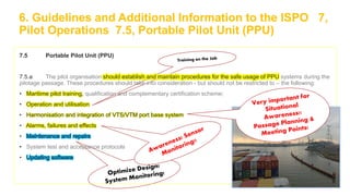 6. Guidelines and Additional Information to the ISPO 7,
Pilot Operations 7.5, Portable Pilot Unit (PPU)
7.5 Portable Pilot Unit (PPU)
7.5.a The pilot organisation should establish and maintain procedures for the safe usage of PPU systems during the
pilotage passage. These procedures should take into consideration - but should not be restricted to – the following:
• Maritime pilot training, qualification and complementary certification scheme;
• Operation and utilisation
• Harmonisation and integration of VTS/VTM port base system
• Alarms, failures and effects
• Maintenance and repairs
• System test and acceptance protocols
• Updating software
 