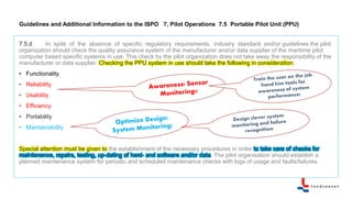 Guidelines and Additional Information to the ISPO 7, Pilot Operations 7.5 Portable Pilot Unit (PPU)
7.5.d In spite of the absence of specific regulatory requirements, industry standard and/or guidelines the pilot
organization should check the quality assurance system of the manufacturer and/or data supplier of the maritime pilot
computer based specific systems in use. This check by the pilot organization does not take away the responsibility of the
manufacturer or data supplier. Checking the PPU system in use should take the following in consideration:
• Functionality
• Reliability
• Usability
• Efficiency
• Portability
• Maintainability
Special attention must be given to the establishment of the necessary procedures in order to take care of checks for
maintenance, repairs, testing, up-dating of hard- and software and/or data. The pilot organisation should establish a
planned maintenance system for periodic and scheduled maintenance checks with logs of usage and faults/failures.
 