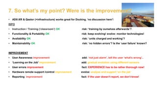 7. So what’s my point? Were is the improvement?
• ADX-XR & Qastor (+infrastructure) works great for Docking, ‘no discussion here’!
ISPO
• Instruction / Training (‘classroom’) OK risk: ‘training by ourselves afterwards’?
• Functionality & Portability OK risk: keep evolving! evolve: monitor technologies!
• Availability OK risk: ‘units charged and working’?
• Maintainability OK risk: ‘no hidden errors’? Is the ‘user failure’ known?
IMPROVEMENT
• User Awareness improvement add: ‘not just alarm’, tell the user ‘what’s wrong’..
• ‘Learning on the Job’ improvement add: gradual evolution using different sensors
• User errors improvement fact: EXPERIENCE has to be rather thorough now!
• Hardware remote support /control improvement evolve: analyse and support ‘on the job’
• Reporting improvement fact: if the user doesn’t report, we don’t know!
 