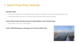 1. Dutch Pilots River Schelde
• 160 Dutch Pilots
• 125 sea-river pilots (from sea to Antwerp locks, quays and all (Dutch) ports and terminals along the river)
• 35 sea-canal pilots (from sea to Terneuzen-Ghent canal and all it’s ports and quays).
• Yearly 32.500 vessels (Scheldevaarders) to Antwerp/Ghent (under Scheldt treaty)
• Dutch Pilots: 27,5% (ca. 9.000 vessels)
• Yearly 10.500 Wetschepen to Vlissingen and Terneuzen (Dutch law)
 