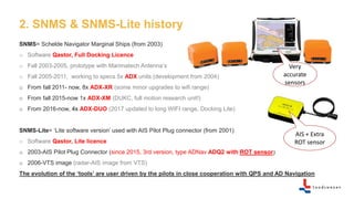 2. SNMS & SNMS-Lite history
SNMS= Schelde Navigator Marginal Ships (from 2003)
o Software Qastor, Full Docking Licence
o Fall 2003-2005, prototype with Marimatech Antenna’s
o Fall 2005-2011, working to specs 5x ADX units (development from 2004)
o From fall 2011- now, 8x ADX-XR (some minor upgrades to wifi range)
o From fall 2015-now 1x ADX-XM (DUKC, full motion research unit!)
o From 2016-now, 4x ADX-DUO (2017 updated to long WIFI range, Docking Lite)
SNMS-Lite= ‘Lite software version’ used with AIS Pilot Plug connector (from 2001)
o Software Qastor, Lite licence
o 2003-AIS Pilot Plug Connector (since 2015, 3rd version, type ADNav ADQ2 with ROT sensor)
o 2006-VTS image (radar-AIS image from VTS)
The evolution of the ‘tools’ are user driven by the pilots in close cooperation with QPS and AD Navigation
AIS + Extra
ROT sensor
Very
accurate
sensors
 