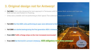 3. Original design not for Antwerp!
• Fall 2003: First units designed for lock approach in Terneuzen with Panamax Bulk carriers and Cape size
Bulk carriers and Tankers in Flushing.
• Units were unstable and not performing to their specs! Two antenna’s had to be in RTK fix!
• Fall 2005 the first ADX units performing to spec were delivered to Dutch Pilots Organisation (DPO)
• Fall 2006 we started testing/using the first generation ADX in Antwerp!
• From 2006 Traffic of large ships on the river increased enormously!!
• From 2009 the first ULCC’s arrived in Antwerp. ADX obligatory with every passage!
Just
Docking!
 