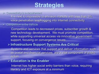  Connectivity is a requirement
It is next to impossible to envision markets with less than 5%
voice penetration leapfrogging into Internet connectivity
 Competition is the Vehicle
Competition leads to decreased prices, subscriber growth &
new technology development. We must promote competition,
while supporting universal access via innovative government
support, focusing on convergence issues
Infrastructure Support Systems Are Critical
Systems and services that support and deliver information such
as postal and financial services, are a vital component of public
action
Education is the Enabler
Internet has higher social entry barriers than voice, requiring
literacy and ICT exposure at a minimum
Strategies
 