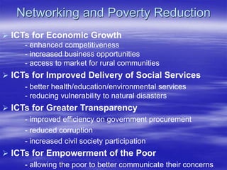 Networking and Poverty Reduction
 ICTs for Economic Growth
- enhanced competitiveness
- increased business opportunities
- access to market for rural communities
 ICTs for Improved Delivery of Social Services
- better health/education/environmental services
- reducing vulnerability to natural disasters
 ICTs for Greater Transparency
- improved efficiency on government procurement
- reduced corruption
- increased civil society participation
 ICTs for Empowerment of the Poor
- allowing the poor to better communicate their concerns
 
