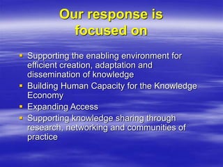 Our response is
focused on
 Supporting the enabling environment for
efficient creation, adaptation and
dissemination of knowledge
 Building Human Capacity for the Knowledge
Economy
 Expanding Access
 Supporting knowledge sharing through
research, networking and communities of
practice
 