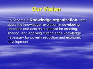 Our Vision
… to become a Knowledge organization that
spurs the knowledge revolution in developing
countries and acts as a catalyst for creating,
sharing, and applying cutting edge knowledge
necessary for poverty reduction and economic
development
 
