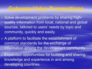  Solve development problems by sharing high-
quality information from local, national and global
sources, tailored to users’ needs by topic and
community, quickly and easily.
 A platform to facilitate the establishment of
common standards for the exchange of
information among the development community.
 Expanded opportunities for building and sharing
knowledge and experience in and among
developing countries.
Gateway Value Propositions
 