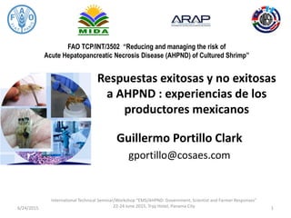FAO TCP/INT/3502 “Reducing and managing the risk of
Acute Hepatopancreatic Necrosis Disease (AHPND) of Cultured Shrimp”
Respuestas exitosas y no exitosas
a AHPND : experiencias de los
productores mexicanos
Guillermo Portillo Clark
gportillo@cosaes.com
6/24/2015
International Technical Seminar/Workshop “EMS/AHPND: Government, Scientist and Farmer Responses”
22-24 June 2015, Tryp Hotel, Panama City 1
 