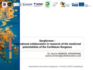 SargScreen :
International collaboration in research of the medicinal
potentialities of the Caribbean Sargasso
Dr. Azaria REMION, ARVARNAM,
azaria.remion@collabioration.com
International Joint call on Sargassum, 19/10/24, CWTC Guadeloupe1
 