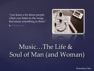 “you learn a lot about people
when you listen to the songs
that mean something to them”
- Unknown




   Music…The Life &
Soul of Man (and Woman)
                                Nameless One
 
