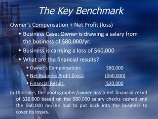The Key Benchmark <ul><li>Owner’s Compensation + Net Profit (loss) </li></ul><ul><ul><li>Business Case: Owner is drawing a...