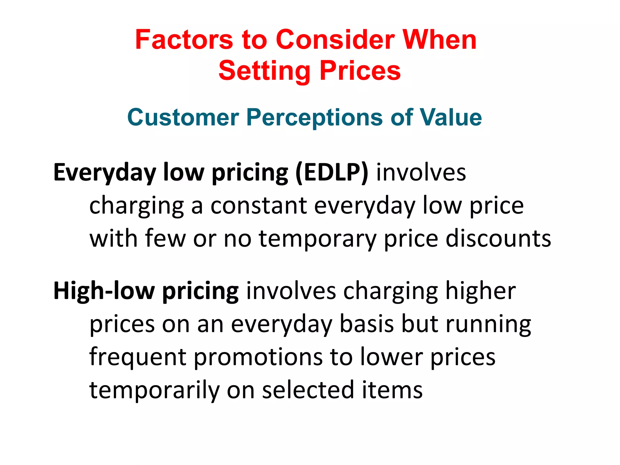 Factors to Consider When
Setting Prices
Everyday low pricing (EDLP) involves
charging a constant everyday low price
with few or no temporary price discounts
High-low pricing involves charging higher
prices on an everyday basis but running
frequent promotions to lower prices
temporarily on selected items
Customer Perceptions of Value
 