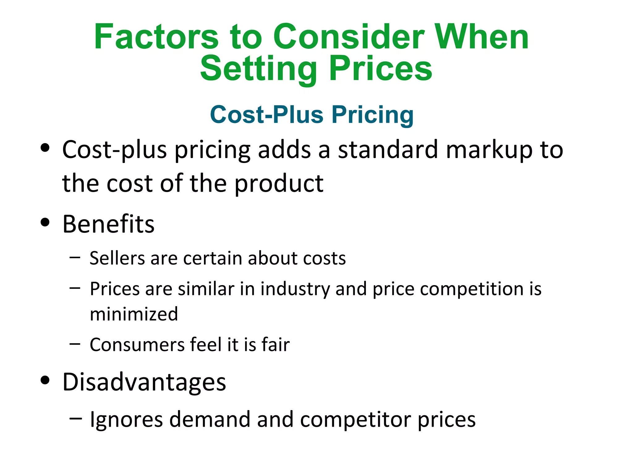 Factors to Consider When
Setting Prices
• Cost-plus pricing adds a standard markup to
the cost of the product
• Benefits
– Sellers are certain about costs
– Prices are similar in industry and price competition is
minimized
– Consumers feel it is fair
• Disadvantages
– Ignores demand and competitor prices
Cost-Plus Pricing
 