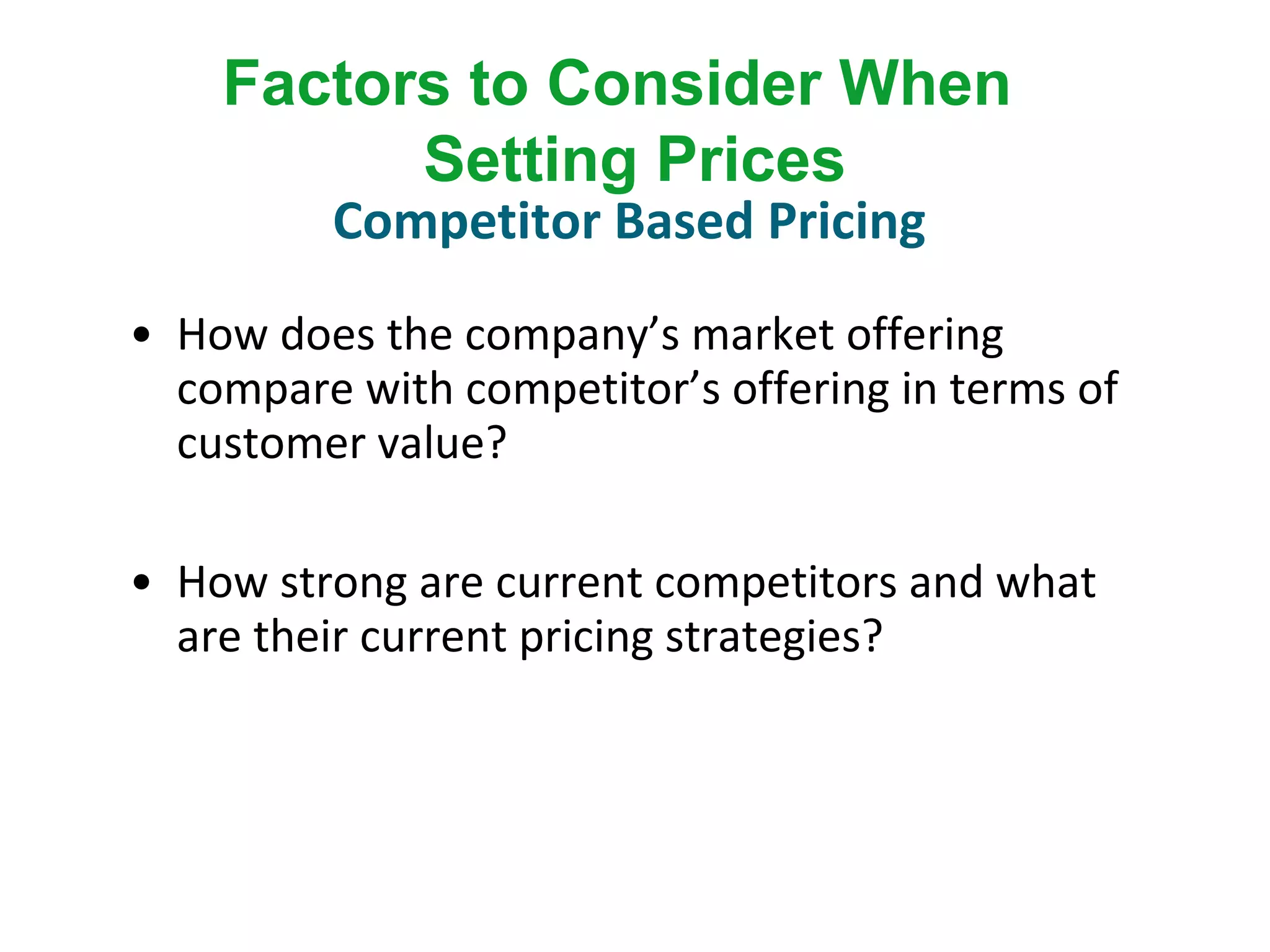 • How does the company’s market offering
compare with competitor’s offering in terms of
customer value?
• How strong are current competitors and what
are their current pricing strategies?
Factors to Consider When
Setting Prices
Competitor Based Pricing
 