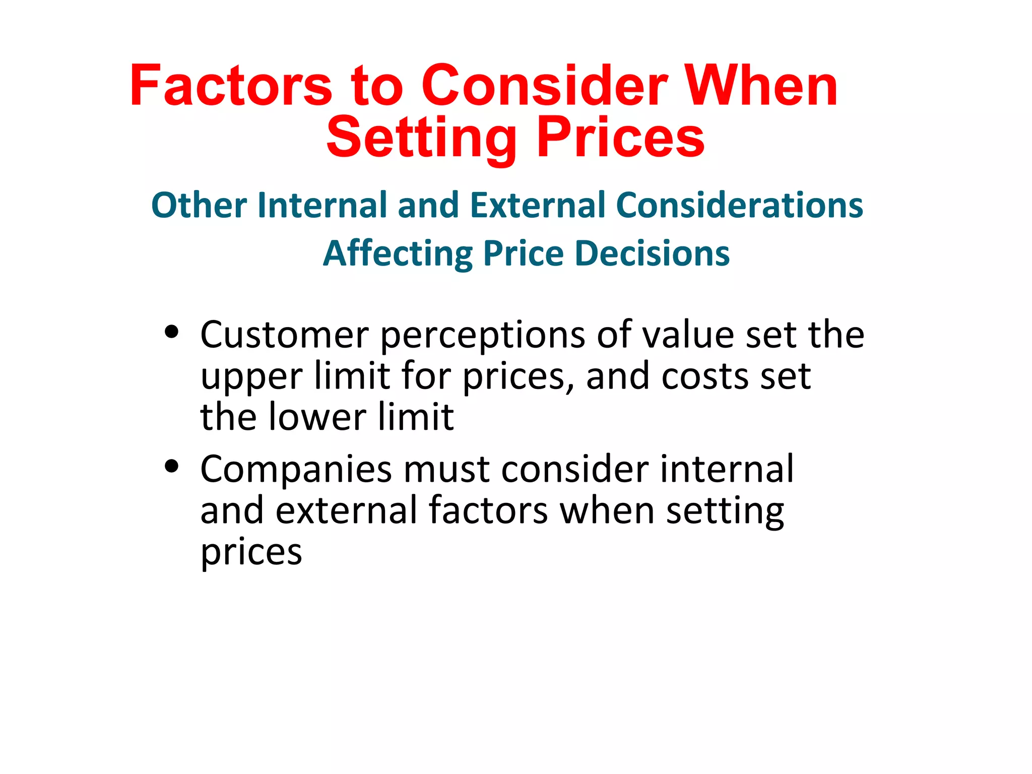 Factors to Consider When
Setting Prices
• Customer perceptions of value set the
upper limit for prices, and costs set
the lower limit
• Companies must consider internal
and external factors when setting
prices
Other Internal and External Considerations
Affecting Price Decisions
 