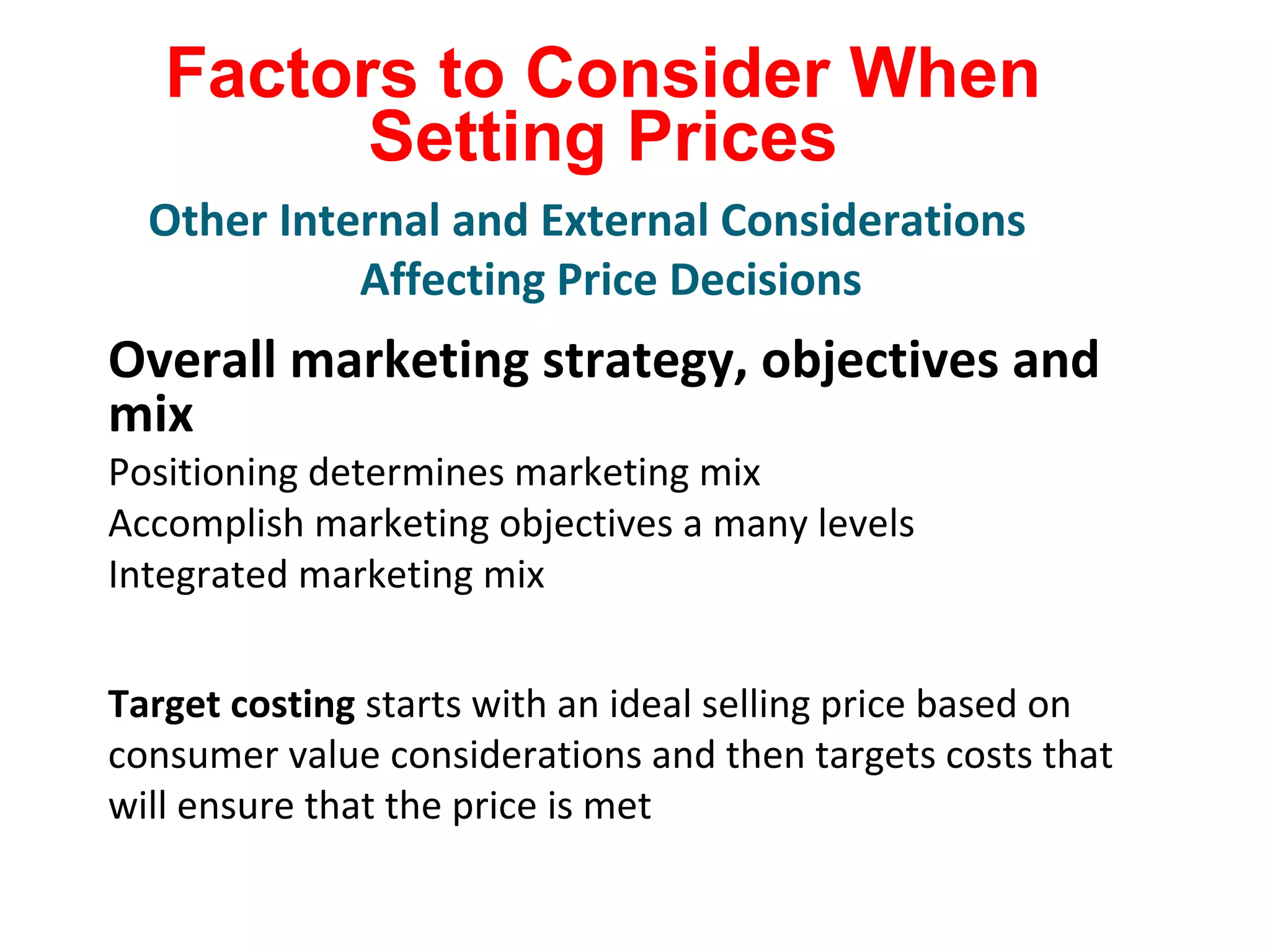 Factors to Consider When
Setting Prices
Overall marketing strategy, objectives and
mix
Positioning determines marketing mix
Accomplish marketing objectives a many levels
Integrated marketing mix
Target costing starts with an ideal selling price based on
consumer value considerations and then targets costs that
will ensure that the price is met
Other Internal and External Considerations
Affecting Price Decisions
 