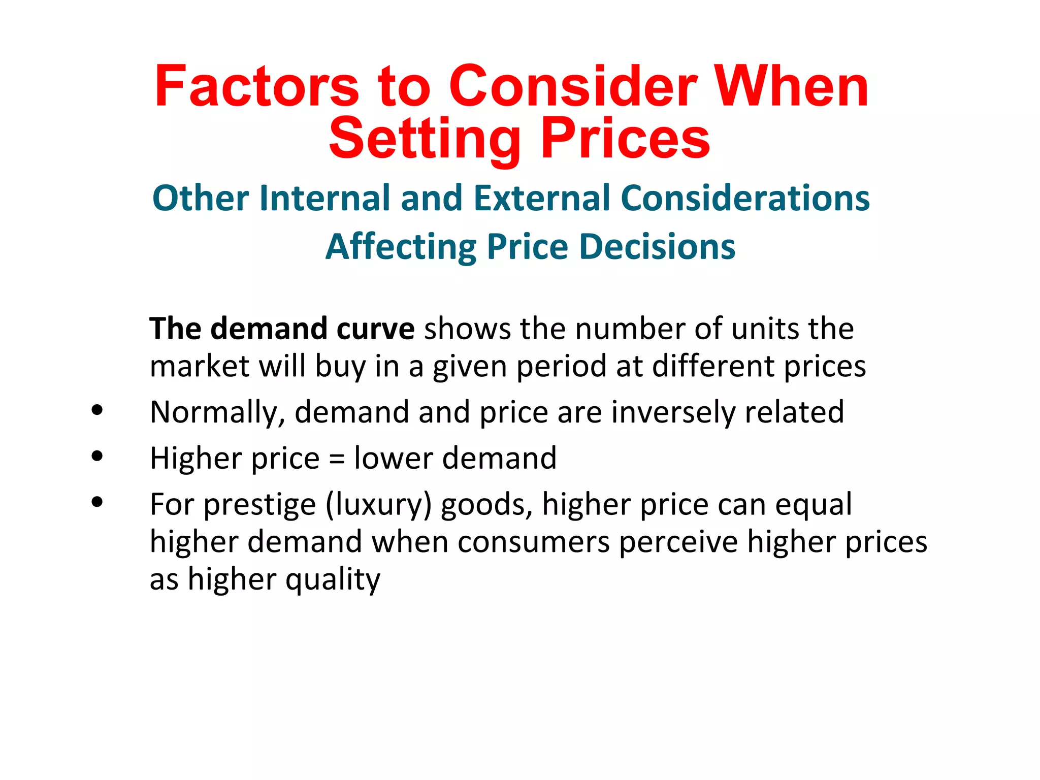 Factors to Consider When
Setting Prices
The demand curve shows the number of units the
market will buy in a given period at different prices
• Normally, demand and price are inversely related
• Higher price = lower demand
• For prestige (luxury) goods, higher price can equal
higher demand when consumers perceive higher prices
as higher quality
Other Internal and External Considerations
Affecting Price Decisions
 