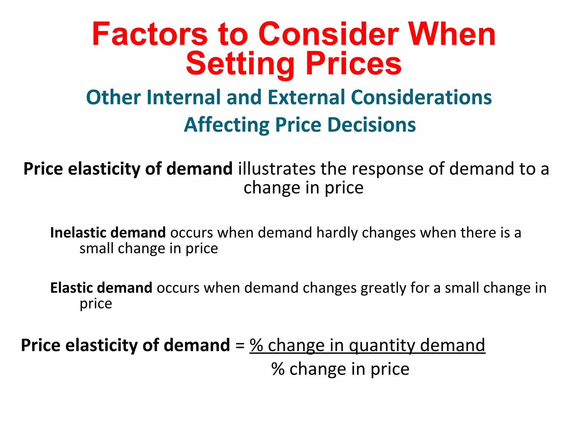 Factors to Consider When
Setting Prices
Price elasticity of demand illustrates the response of demand to a
change in price
Inelastic demand occurs when demand hardly changes when there is a
small change in price
Elastic demand occurs when demand changes greatly for a small change in
price
Price elasticity of demand = % change in quantity demand
% change in price
Other Internal and External Considerations
Affecting Price Decisions
 