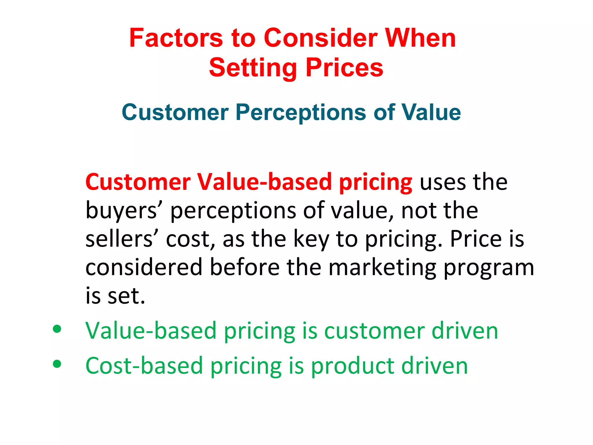 Factors to Consider When
Setting Prices
Customer Value-based pricing uses the
buyers’ perceptions of value, not the
sellers’ cost, as the key to pricing. Price is
considered before the marketing program
is set.
• Value-based pricing is customer driven
• Cost-based pricing is product driven
Customer Perceptions of Value
 