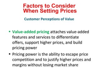 Factors to Consider
When Setting Prices
• Value-added pricing attaches value-added
features and services to differentiate
offers, support higher prices, and build
pricing power
• Pricing power is the ability to escape price
competition and to justify higher prices and
margins without losing market share
Customer Perceptions of Value
 