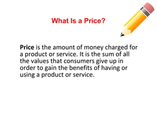 Price is the amount of money charged for
a product or service. It is the sum of all
the values that consumers give up in
order to gain the benefits of having or
using a product or service.
What Is a Price?
 