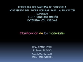 REPUBLICA BOLIVARIANA DE VENEZUELA
MINISTERIO DEL PODER POPULAR PARA LA EDUCACION
SUPERIOR
I.U.P SANTIAGO MARIÑO
EXTENSION COL CABIMAS
REALIZADO POR:
ELIANA BRACHO
C.I:29.752.223
ING. INDUSTRIAL
Clasificación de los materiales
 