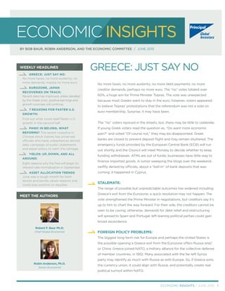 WEEKLY HEADLINES
MEET THE AUTHORS
ECONOMIC INSIGHTS
BY BOB BAUR, ROBIN ANDERSON, AND THE ECONOMIC COMMITTEE / JUNE 2015
GREECE: JUST SAY NO:
No more taxes; no more austerity; no
more demands; maybe no more euro.
EUROZONE, JAPAN
RECOVERIES ON TRACK:
Recent data has improved; unless derailed
by the Greek crisis, positive earnings and
growth surprises will continue.
. 7 REASONS FOR FASTER U.S.
GROWTH:
Find out what could spell faster U.S.
growth in the second half.
. PANIC IN BEIJING, WHAT
REFORMS? The recent nosedive in
Chinese stock indices has unnerved
officials who have unleashed an almost
daily campaign of public statements
and easier policy to stem the carnage.
YIELDS: UP, DOWN, AND ALL
AROUND:
Eight reasons why the Fed will begin its
interest-rate normalization in September
. ASSET ALLOCATION TRENDS
June was a tough month for both
stocks and bonds; seven reasons one
could stay positive on equities.
No more taxes; no more austerity; no more debt payments; no more
creditor demands; perhaps no more euro. The “no” votes totaled over
60%, a huge win for Prime Minister Tsipras. The vote was unexpected
because most Greeks want to stay in the euro; however, voters appeared
to believe Tsipras’ protestations that the referendum was not a vote on
euro membership. Surprise; it may have been.
The “no” voters rejoiced in the streets, but, there may be little to celebrate.
If young Greek voters read the question as, “Do want more economic
pain?” and voted “Of course not,” they may be disappointed. Greek
banks are closed to prevent deposit ﬂight and may remain shuttered. The
emergency funds provided by the European Central Bank (ECB) will run
out shortly and the Council will meet Monday to decide whether to keep
funding withdrawals. ATMs are out of funds; businesses have little way to
ﬁnance imported goods. A rumor sweeping the blogs over the weekend,
swiftly denied by officials, about a “bail-in” of bank deposits that was
coming; it happened in Cyprus.
STALEMATE:
The range of possible but unpredictable outcomes has widened including
Greece’s exit from the Eurozone; a quick resolution may not happen. The
vote strengthened the Prime Minister in negotiations, but creditors say it’s
up to him to chart the way forward. For their side, the creditors cannot be
seen to be caving; otherwise, demands for debt relief and restructuring
will spread to Spain and Portugal; left-leaning political parties could gain
broad ascendance.
FOREIGN POLICY PROBLEMS:
The biggest long-term risk for Europe and perhaps the United States is
the possible opening a Greece exit from the Eurozone offers Russia and/
or China. Greece joined NATO, a military alliance for the collective defense
of member countries, in 1952. Many associated with the far-left Syriza
party may identify as much with Russia as with Europe. So, if Greece exits
the currency union, it could align with Russia, and potentially create real
political turmoil within NATO.
GREECE: JUST SAY NO
ECONOMIC INSIGHTS / JUNE 2015 1
Robert F. Baur, Ph.D.
Chief Global Economist
Robin Anderson, Ph.D.
Senior Economist
 