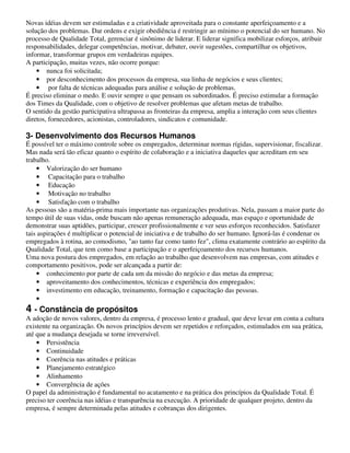 Novas idéias devem ser estimuladas e a criatividade aproveitada para o constante aperfeiçoamento e a
solução dos problemas. Dar ordens e exigir obediência é restringir ao mínimo o potencial do ser humano. No
processo de Qualidade Total, gerenciar é sinônimo de liderar. E liderar significa mobilizar esforços, atribuir
responsabilidades, delegar competências, motivar, debater, ouvir sugestões, compartilhar os objetivos,
informar, transformar grupos em verdadeiras equipes.
A participação, muitas vezes, não ocorre porque:
    • nunca foi solicitada;
    • por desconhecimento dos processos da empresa, sua linha de negócios e seus clientes;
    • por falta de técnicas adequadas para análise e solução de problemas.
É preciso eliminar o medo. E ouvir sempre o que pensam os subordinados. É preciso estimular a formação
dos Times da Qualidade, com o objetivo de resolver problemas que afetam metas de trabalho.
O sentido da gestão participativa ultrapassa as fronteiras da empresa, amplia a interação com seus clientes
diretos, fornecedores, acionistas, controladores, sindicatos e comunidade.

3- Desenvolvimento dos Recursos Humanos
É possível ter o máximo controle sobre os empregados, determinar normas rígidas, supervisionar, fiscalizar.
Mas nada será tão eficaz quanto o espírito de colaboração e a iniciativa daqueles que acreditam em seu
trabalho.
    • Valorização do ser humano
    • Capacitação para o trabalho
    • Educação
    • Motivação no trabalho
    • Satisfação com o trabalho
As pessoas são a matéria-prima mais importante nas organizações produtivas. Nela, passam a maior parte do
tempo útil de suas vidas, onde buscam não apenas remuneração adequada, mas espaço e oportunidade de
demonstrar suas aptidões, participar, crescer profissionalmente e ver seus esforços reconhecidos. Satisfazer
tais aspirações é multiplicar o potencial de iniciativa e de trabalho do ser humano. Ignorá-las é condenar os
empregados à rotina, ao comodismo, "ao tanto faz como tanto fez", clima exatamente contrário ao espírito da
Qualidade Total, que tem como base a participação e o aperfeiçoamento dos recursos humanos.
Uma nova postura dos empregados, em relação ao trabalho que desenvolvem nas empresas, com atitudes e
comportamento positivos, pode ser alcançada a partir de:
    • conhecimento por parte de cada um da missão do negócio e das metas da empresa;
    • aproveitamento dos conhecimentos, técnicas e experiência dos empregados;
    • investimento em educação, treinamento, formação e capacitação das pessoas.
    •
4 - Constância de propósitos
A adoção de novos valores, dentro da empresa, é processo lento e gradual, que deve levar em conta a cultura
existente na organização. Os novos princípios devem ser repetidos e reforçados, estimulados em sua prática,
até que a mudança desejada se torne irreversível.
    • Persistência
    • Continuidade
    • Coerência nas atitudes e práticas
    • Planejamento estratégico
    • Alinhamento
    • Convergência de ações
O papel da administração é fundamental no acatamento e na prática dos princípios da Qualidade Total. É
preciso ter coerência nas idéias e transparência na execução. A prioridade de qualquer projeto, dentro da
empresa, é sempre determinada pelas atitudes e cobranças dos dirigentes.
 