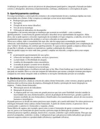 A definição de propósitos através de processo de planejamento participativo, integrado e baseado em dados
corretos e abrangentes, determina comprometimento, confiança, alinhamento e convergência de ações.

5- Aperfeiçoamento contínuo
O avanço tecnológico, a renovação dos costumes e do comportamento levam a mudanças rápidas nas reais
necessidades dos clientes. Cabe à empresa se antecipar a essas novas necessidades.
    • Predisposição para melhorias
    • Inovações
    • Fixação de novas metas (desafios)
    • Uso de novas tecnologia
    • Utilização de indicadores de desempenho
Acompanhar e até mesmo antecipar as mudanças que ocorrem na sociedade – com o contínuo
aperfeiçoamento– é uma forma de garantir mercado e descobrir novas oportunidades de negócios. Além
disso, não se pode ignorar a crescente organização da sociedade civil que conquista, a cada dia, novas leis e
regulamentos para a garantia dos produtos e serviços colocados no mercado.
Nessa nova ordem, onde o consumidor fala mais alto, não há espaço para acomodação, passividade,
submissão, individualismo ou paternalismo. O sucesso empresarial está comprometido com a implantação de
uma "cultura" de mudança, de contínuo aperfeiçoamento. É o que acontece quando a empresa oferece mais
do que lhe é cobrado, ao superar as expectativas e ganhar a admiração dos clientes.
Para não perder espaço no setor onde atua, garantir e ampliar seu mercado, a empresa deve estar sempre
atenta:
    • ao permanente questionamento de suas ações;
    • à busca de inovações nos produtos, serviços e processos;
    • à criatividade e à flexibilidade de atuação;
    • à análise de desempenho coma concorrência;
    • à ousadia de propor e assumir novos desafios;
    • à capacidade de incorporar novas tecnologia.
São estes os caminhos para a excelência em tudo que se faz. Mas é bom lembrar que é mais fácil melhorar o
que pode ser medido. Deve-se criar um conjunto de indicadores que retrate a situação existente para depois
compará-la com outras situações onde as melhoria se inovações introduzidas possam ser avaliadas.

6- Gerência de processos
A gerência de processos, aliada ao conceito de cadeia cliente-fornecedor, como veremos, propicia queda de
barreiras entre as diversas áreas da empresa, eliminação de feudos e promoção de maior integração na
empresa. . Cadeia cliente-fornecedor:
     • Mensuração através de indicadores
     • Integração de processos
     • A empresa pode ser vista como um grande processo que tem como finalidade (missão) atender às
         necessidades dos seus clientes/usuários, através da produção de bens/serviços, gerados a partir de
         insumos recebidos de seus fornecedores e beneficiados e/ou manufaturados, através de seus recursos
         humanos e tecnológicos.
O grande processo se divide em outros processos mais simples, até a tarefa individual. Os vários processos se
interligam formando várias cadeias cliente-fornecedor. A partir do cliente externo, os processos vão se
comunicando: o anterior é o fornecedor; o seguinte, cliente.
Numa fábrica de sapatos, por exemplo, quem corta o couro é fornecedor de quem o costura(cliente) que, por
sua vez, passa a ser fornecedor de quem executa a próxima etapa da fabricação do produto.
Gerenciar processo significa: planejar, desenvolver, executar, controlar e agir corretivamente. Para que seja
possível acompanhar, controlar e avaliar, é indispensável que cada processo tenha indicadores que possam
mensurar aspectos relativos à produtividade (eficiência) e qualidade (eficácia).
 