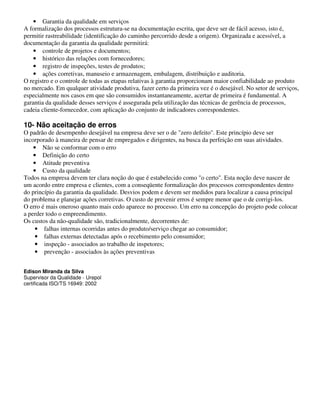 • Garantia da qualidade em serviços
A formalização dos processos estrutura-se na documentação escrita, que deve ser de fácil acesso, isto é,
permitir rastreabilidade (identificação do caminho percorrido desde a origem). Organizada e acessível, a
documentação da garantia da qualidade permitirá:
    • controle de projetos e documentos;
    • histórico das relações com fornecedores;
    • registro de inspeções, testes de produtos;
    • ações corretivas, manuseio e armazenagem, embalagem, distribuição e auditoria.
O registro e o controle de todas as etapas relativas à garantia proporcionam maior confiabilidade ao produto
no mercado. Em qualquer atividade produtiva, fazer certo da primeira vez é o desejável. No setor de serviços,
especialmente nos casos em que são consumidos instantaneamente, acertar de primeira é fundamental. A
garantia da qualidade desses serviços é assegurada pela utilização das técnicas de gerência de processos,
cadeia cliente-fornecedor, com aplicação do conjunto de indicadores correspondentes.

10- Não aceitação de erros
O padrão de desempenho desejável na empresa deve ser o de "zero defeito". Este princípio deve ser
incorporado à maneira de pensar de empregados e dirigentes, na busca da perfeição em suas atividades.
    • Não se conformar com o erro
    • Definição do certo
    • Atitude preventiva
    • Custo da qualidade
Todos na empresa devem ter clara noção do que é estabelecido como "o certo". Esta noção deve nascer de
um acordo entre empresa e clientes, com a conseqüente formalização dos processos correspondentes dentro
do princípio da garantia da qualidade. Desvios podem e devem ser medidos para localizar a causa principal
do problema e planejar ações corretivas. O custo de prevenir erros é sempre menor que o de corrigi-los.
O erro é mais oneroso quanto mais cedo aparece no processo. Um erro na concepção do projeto pode colocar
a perder todo o empreendimento.
Os custos da não-qualidade são, tradicionalmente, decorrentes de:
     • falhas internas ocorridas antes do produto/serviço chegar ao consumidor;
     • falhas externas detectadas após o recebimento pelo consumidor;
     • inspeção - associados ao trabalho de inspetores;
     • prevenção - associados às ações preventivas


Edison Miranda da Silva
Supervisor da Qualidade - Urepol
certificada ISO/TS 16949: 2002
 