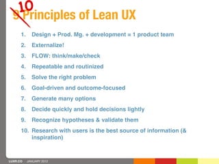 0
   1Principles of Lean UX
  9
      1.     Design + Prod. Mg. + development = 1 product team
      2.     Externalize!
      3.     FLOW: think/make/check
      4.     Repeatable and routinized
      5.     Solve the right problem
      6.     Goal-driven and outcome-focused
      7.     Generate many options
      8.     Decide quickly and hold decisions lightly
      9.     Recognize hypotheses & validate them
      10. Research with users is the best source of information (&
          inspiration)


LUXR.CO    JANUARY 2012
 